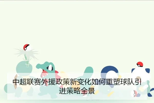 中超联赛外援政策新变化如何重塑球队引进策略全景